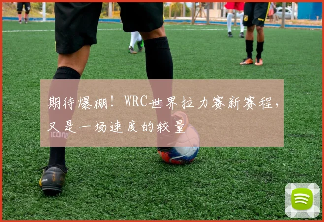 期待爆棚！WRC世界拉力赛新赛程，又是一场速度的较量