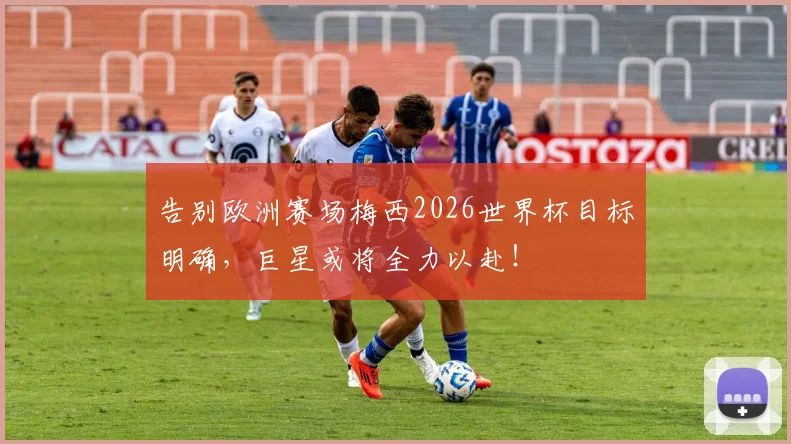 告别欧洲赛场梅西2026世界杯目标明确，巨星或将全力以赴！