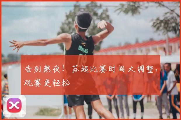 告别熬夜！苏超比赛时间大调整，观赛更轻松