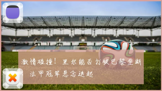 激情碰撞！里尔能否打破巴黎垄断，法甲冠军悬念迭起