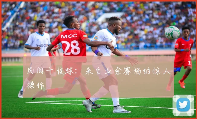 民间十佳球：来自业余赛场的惊人操作