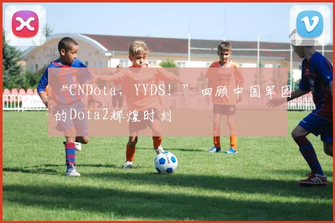 “CNDota，YYDS！”回顾中国军团的Dota2辉煌时刻
