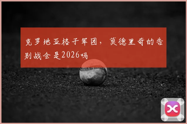克罗地亚格子军团,莫德里奇的告别战会是2026吗