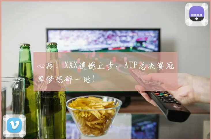 心疼！XXX遗憾止步，ATP总决赛冠军梦想碎一地！